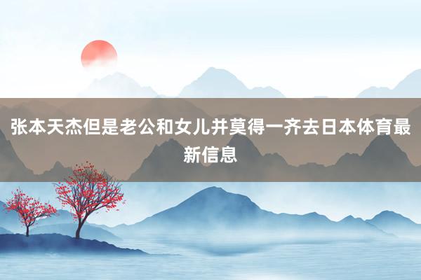 张本天杰但是老公和女儿并莫得一齐去日本体育最新信息
