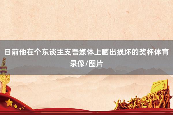 日前他在个东谈主支吾媒体上晒出损坏的奖杯体育录像/图片
