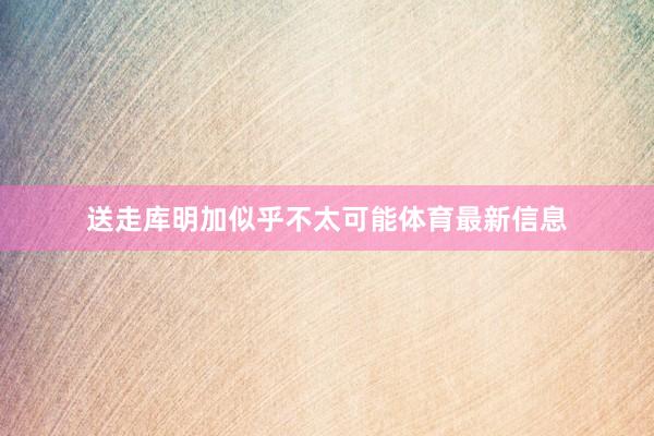 送走库明加似乎不太可能体育最新信息