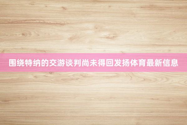 围绕特纳的交游谈判尚未得回发扬体育最新信息