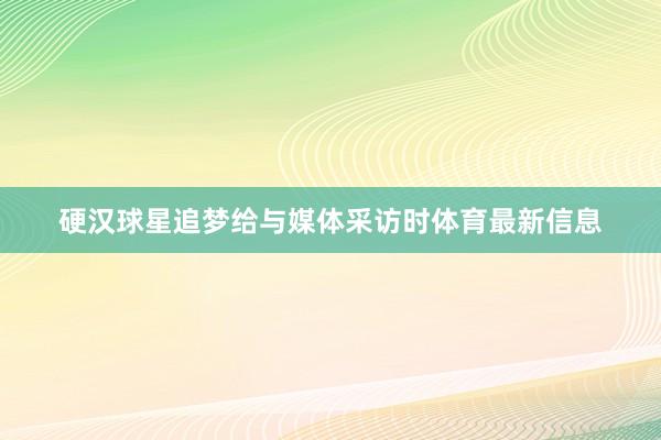 硬汉球星追梦给与媒体采访时体育最新信息