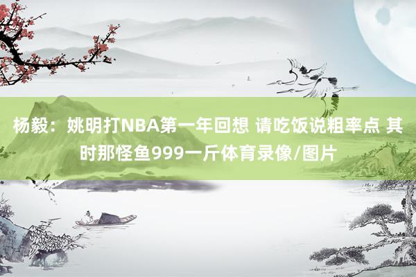 杨毅：姚明打NBA第一年回想 请吃饭说粗率点 其时那怪鱼999一斤体育录像/图片