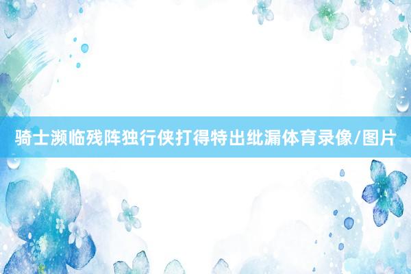 骑士濒临残阵独行侠打得特出纰漏体育录像/图片