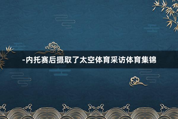 -内托赛后摄取了太空体育采访体育集锦