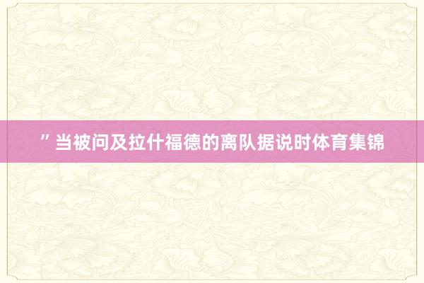 ”当被问及拉什福德的离队据说时体育集锦