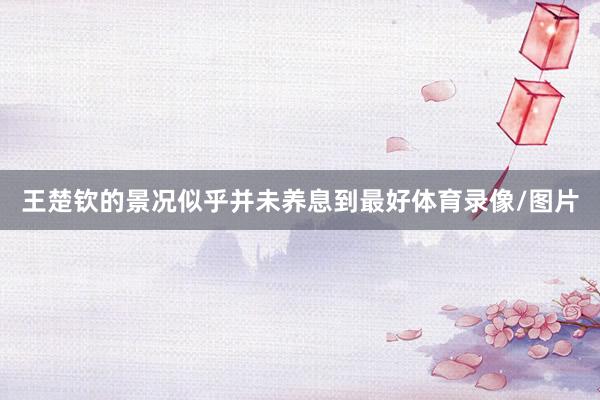 王楚钦的景况似乎并未养息到最好体育录像/图片