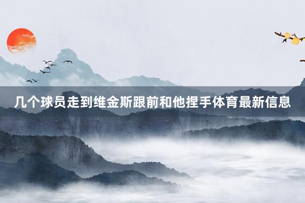 几个球员走到维金斯跟前和他捏手体育最新信息