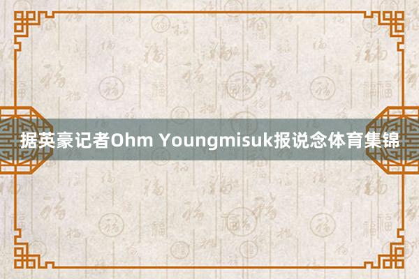 据英豪记者Ohm Youngmisuk报说念体育集锦