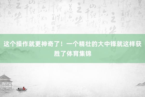 这个操作就更神奇了！一个精壮的大中锋就这样获胜了体育集锦