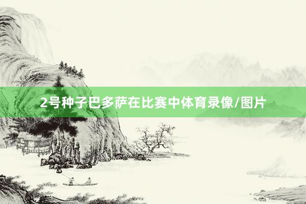 2号种子巴多萨在比赛中体育录像/图片