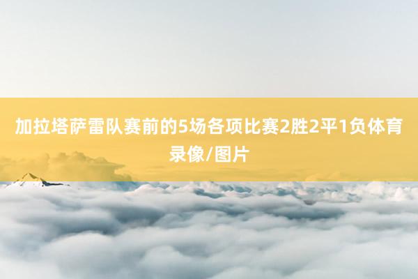 加拉塔萨雷队赛前的5场各项比赛2胜2平1负体育录像/图片