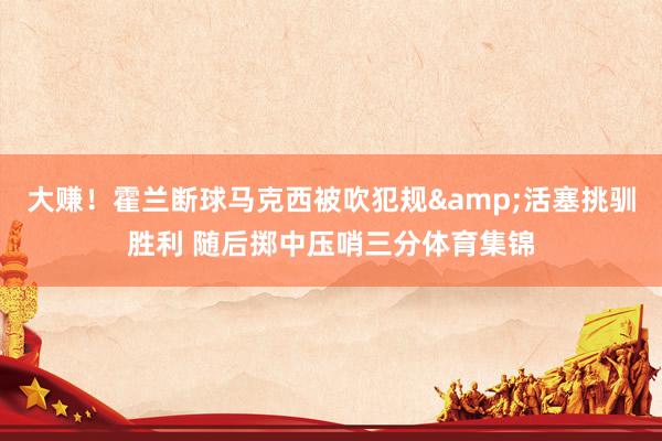 大赚！霍兰断球马克西被吹犯规&活塞挑驯胜利 随后掷中压哨三分体育集锦