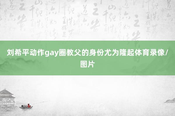 刘希平动作gay圈教父的身份尤为隆起体育录像/图片