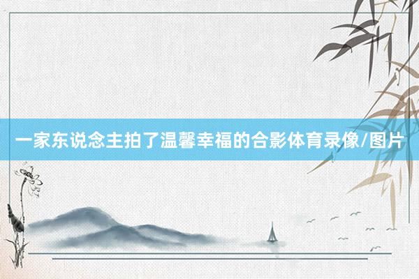 一家东说念主拍了温馨幸福的合影体育录像/图片