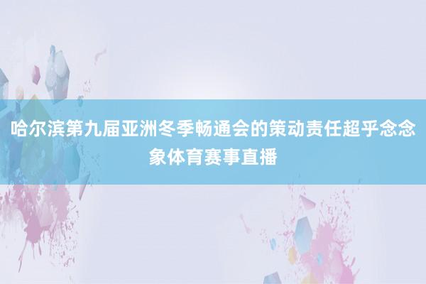 哈尔滨第九届亚洲冬季畅通会的策动责任超乎念念象体育赛事直播