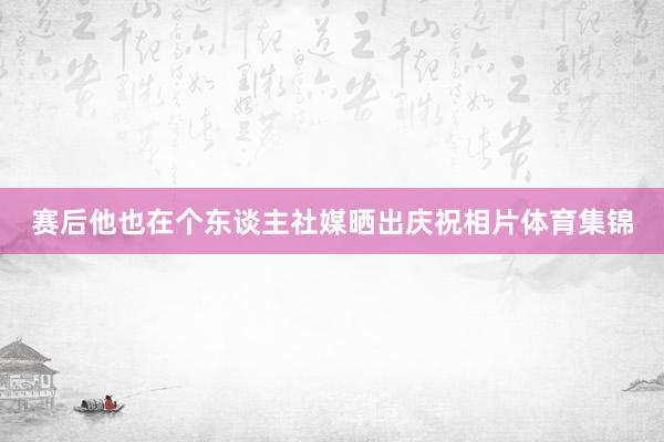 赛后他也在个东谈主社媒晒出庆祝相片体育集锦