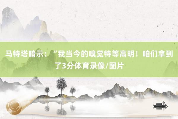 马特塔暗示：“我当今的嗅觉特等高明！咱们拿到了3分体育录像/图片