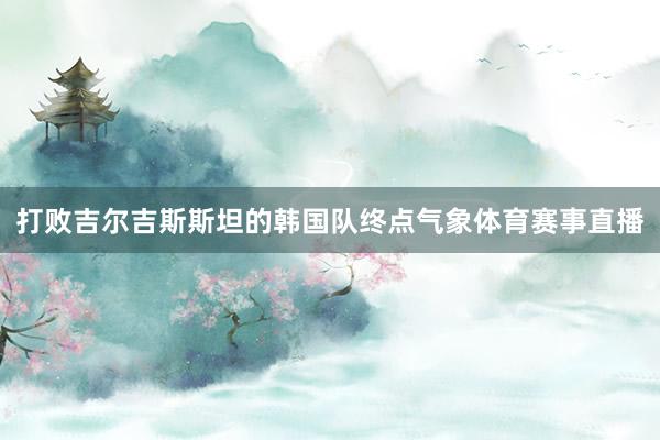 打败吉尔吉斯斯坦的韩国队终点气象体育赛事直播