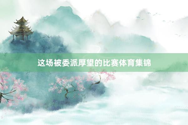 这场被委派厚望的比赛体育集锦