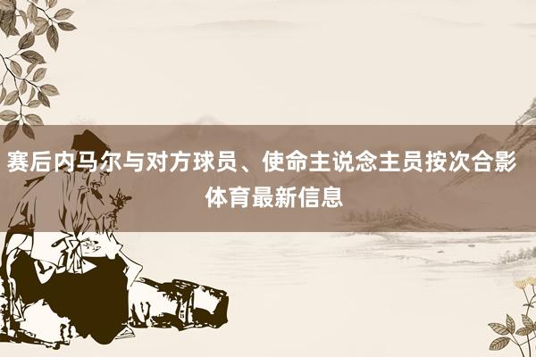 赛后内马尔与对方球员、使命主说念主员按次合影    体育最新信息