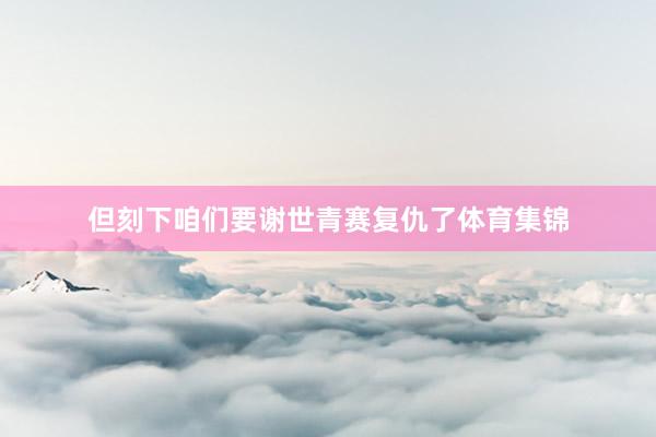 但刻下咱们要谢世青赛复仇了体育集锦