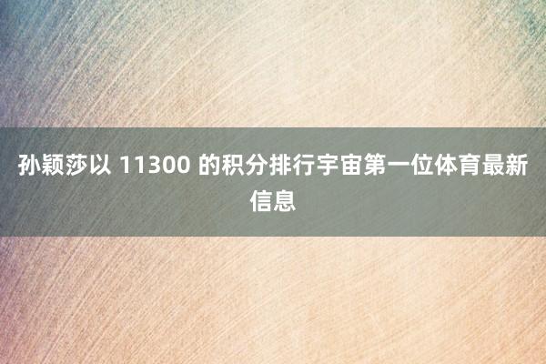 孙颖莎以 11300 的积分排行宇宙第一位体育最新信息