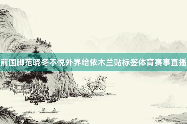 前国脚范晓冬不悦外界给依木兰贴标签体育赛事直播