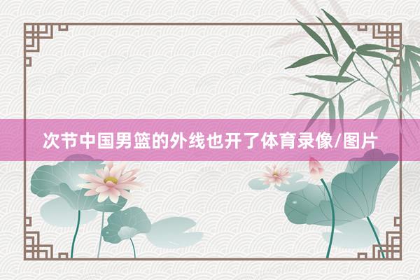 次节中国男篮的外线也开了体育录像/图片
