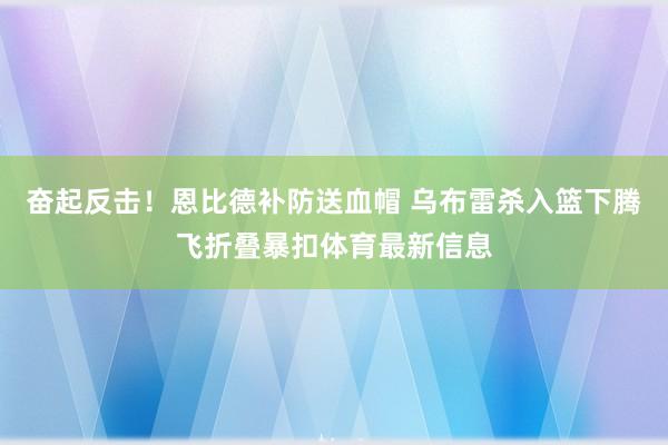 奋起反击！恩比德补防送血帽 乌布雷杀入篮下腾飞折叠暴扣体育最新信息