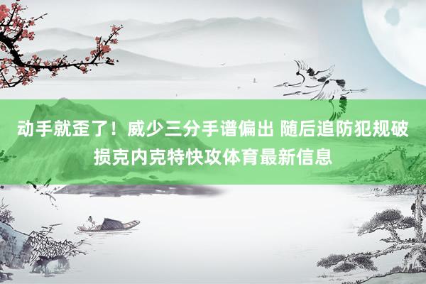 动手就歪了！威少三分手谱偏出 随后追防犯规破损克内克特快攻体育最新信息