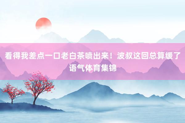 看得我差点一口老白茶喷出来！波叔这回总算缓了语气体育集锦