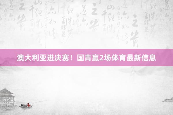 澳大利亚进决赛！国青赢2场体育最新信息