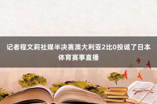 记者程文莉社媒半决赛澳大利亚2比0投诚了日本体育赛事直播