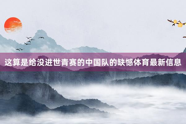 这算是给没进世青赛的中国队的缺憾体育最新信息