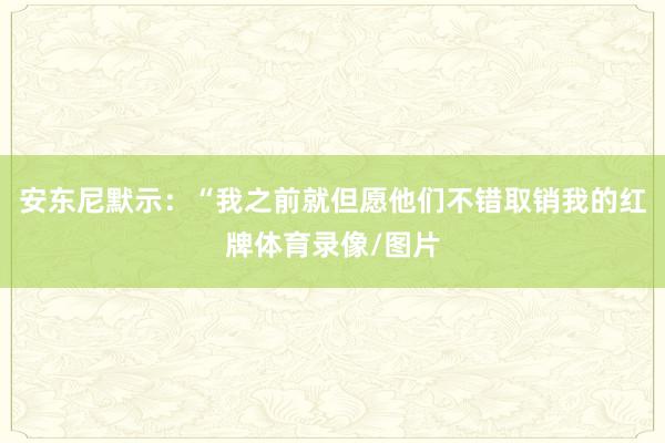 安东尼默示：“我之前就但愿他们不错取销我的红牌体育录像/图片