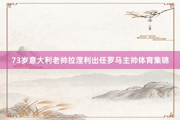 73岁意大利老帅拉涅利出任罗马主帅体育集锦