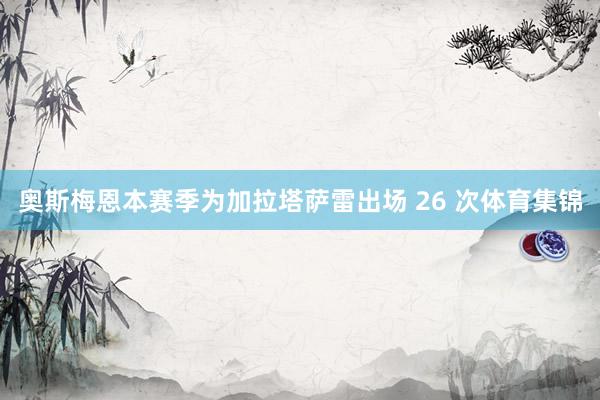 奥斯梅恩本赛季为加拉塔萨雷出场 26 次体育集锦