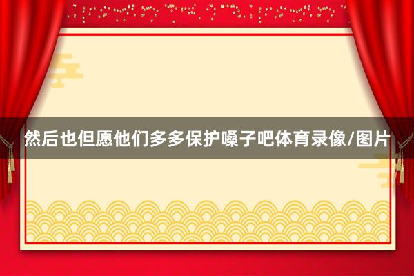然后也但愿他们多多保护嗓子吧体育录像/图片