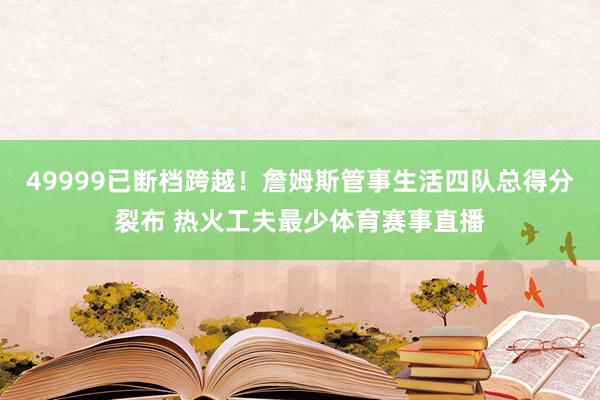 49999已断档跨越！詹姆斯管事生活四队总得分裂布 热火工夫最少体育赛事直播