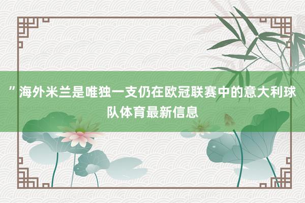 ”海外米兰是唯独一支仍在欧冠联赛中的意大利球队体育最新信息