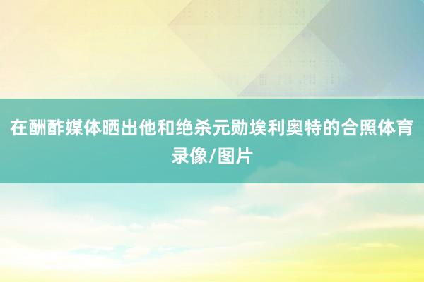 在酬酢媒体晒出他和绝杀元勋埃利奥特的合照体育录像/图片