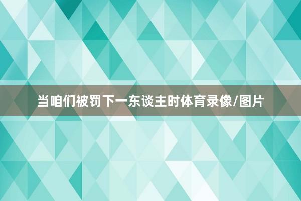 当咱们被罚下一东谈主时体育录像/图片