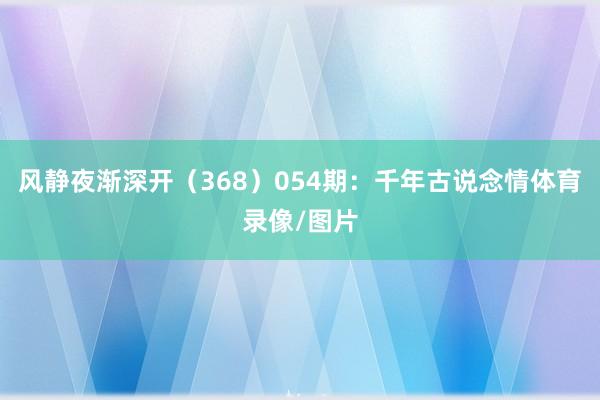 风静夜渐深开（368）　　054期：千年古说念情体育录像/图片