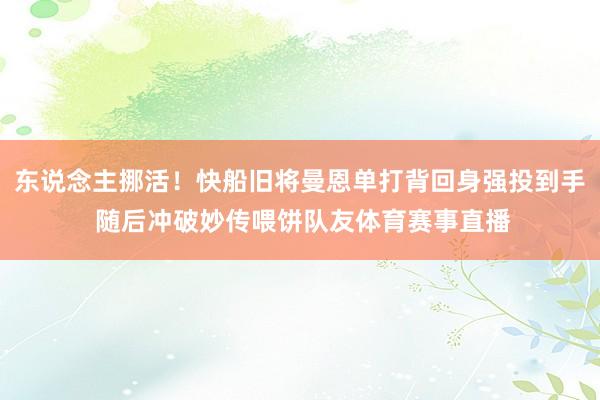 东说念主挪活！快船旧将曼恩单打背回身强投到手 随后冲破妙传喂饼队友体育赛事直播