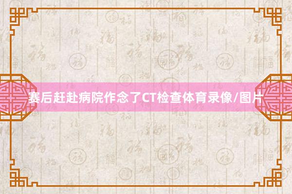赛后赶赴病院作念了CT检查体育录像/图片