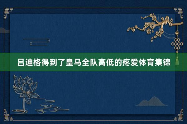 吕迪格得到了皇马全队高低的疼爱体育集锦