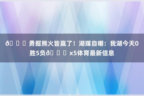 😅勇掘熊火皆赢了！湖媒自嘲：我湖今天0胜5负💔x5体育最新信息