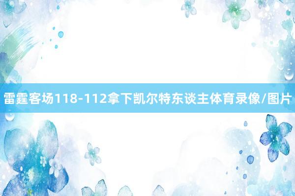 雷霆客场118-112拿下凯尔特东谈主体育录像/图片