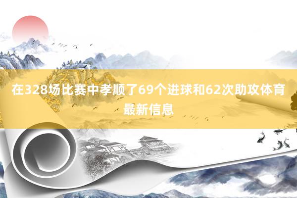在328场比赛中孝顺了69个进球和62次助攻体育最新信息
