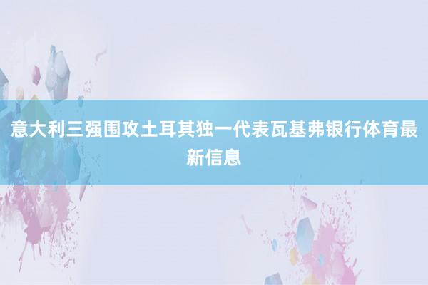 意大利三强围攻土耳其独一代表瓦基弗银行体育最新信息
